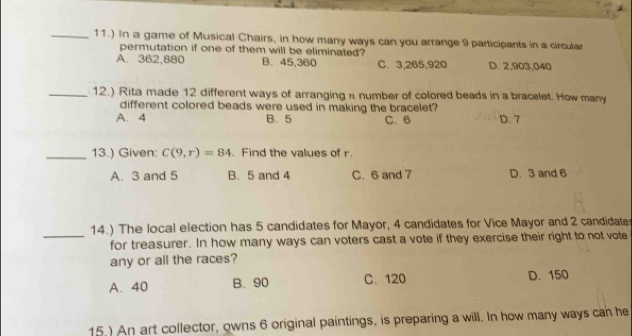 11.) In a game of Musical Chairs, in how many ways can you arrange 9 participants in a circular
permutation if one of them will be eliminated?
A. 362,880 B. 45, 360 C. 3, 265, 920 D. 2, 903, 040
_12.) Rita made 12 different ways of arranging n number of colored beads in a bracelet. How many
different colored beads were used in making the bracelet?
A. 4 B. 5 C. 6 D. 7
_13.) Given: C(9,r)=84 、 Find the values of r.
A. 3 and 5 B. 5 and 4 C. 6 and 7 D. 3 and 6
14.) The local election has 5 candidates for Mayor, 4 candidates for Vice Mayor and 2 candidate
_for treasurer. In how many ways can voters cast a vote if they exercise their right to not vote
any or all the races?
A. 40 B. 90 C. 120 D. 150
15.) An art collector, owns 6 original paintings, is preparing a will. In how many ways can he
