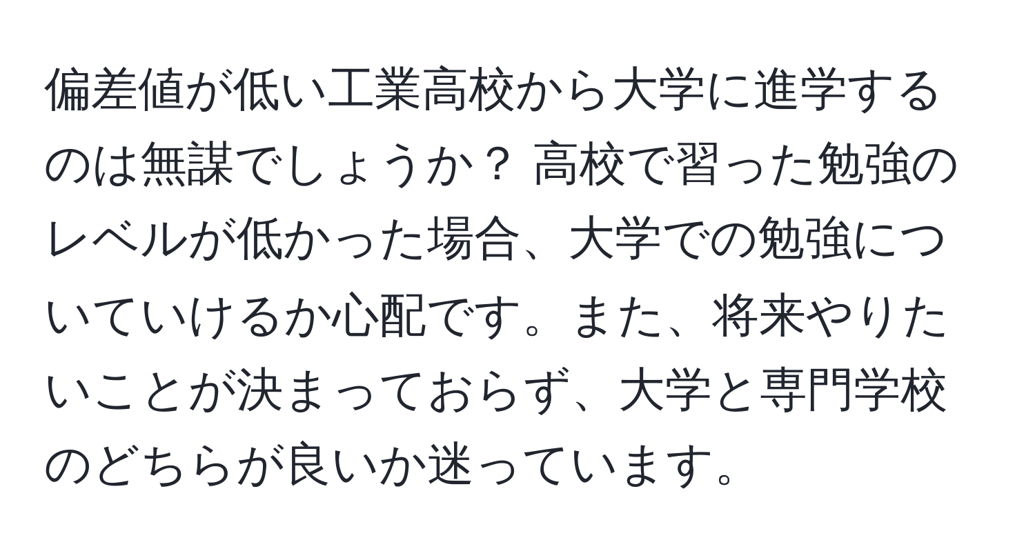 偏差値が低い工業高校から大学に進学するのは無謀でしょうか？ 高校で習った勉強のレベルが低かった場合、大学での勉強についていけるか心配です。また、将来やりたいことが決まっておらず、大学と専門学校のどちらが良いか迷っています。