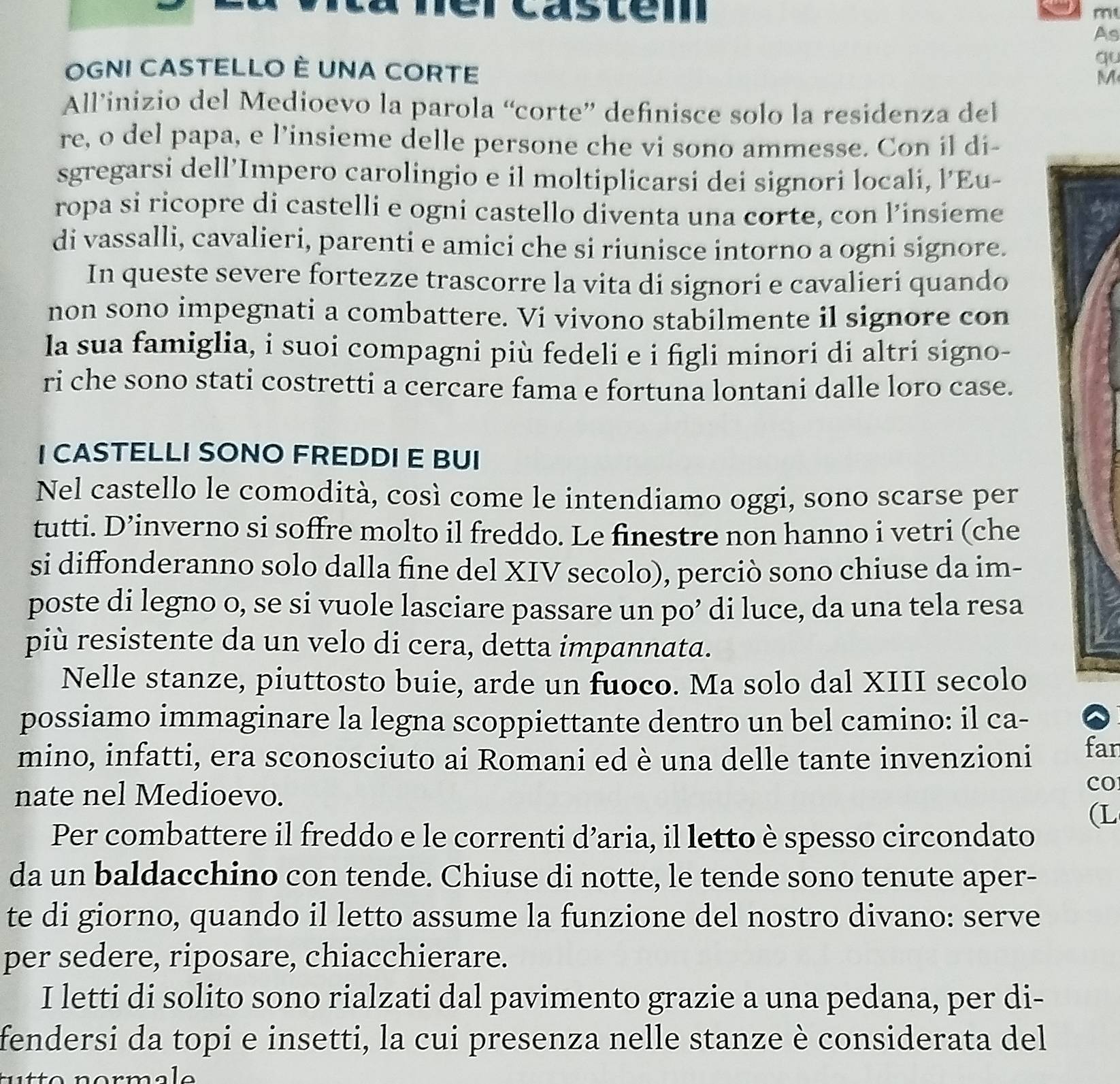 a s t e m 
m
As
qu
OGNI CASTELLO È UNA CORTE M
All’inizio del Medioevo la parola “corte” definisce solo la residenza del
re, o del papa, e l’insieme delle persone che vi sono ammesse. Con il di-
sgregarsi dell’Impero carolingio e il moltiplicarsi dei signori locali, l'Eu-
ropa si ricopre di castelli e ogni castello diventa una corte, con l’insieme
di vassalli, cavalieri, parenti e amici che si riunisce intorno a ogni signore.
In queste severe fortezze trascorre la vita di signori e cavalieri quando
non sono impegnati a combattere. Vi vivono stabilmente il signore con
la sua famiglia, i suoi compagni più fedeli e i figli minori di altri signo-
ri che sono stati costretti a cercare fama e fortuna lontani dalle loro case.
I CASTELLI SONO FREDDI E BUI
Nel castello le comodità, così come le intendiamo oggi, sono scarse per
tutti. D’inverno si soffre molto il freddo. Le finestre non hanno i vetri (che
si diffonderanno solo dalla fine del XIV secolo), perciò sono chiuse da im-
poste di legno o, se si vuole lasciare passare un po’ di luce, da una tela resa
più resistente da un velo di cera, detta impannata.
Nelle stanze, piuttosto buie, arde un fuoco. Ma solo dal XIII secolo
possiamo immaginare la legna scoppiettante dentro un bel camino: il ca-
mino, infatti, era sconosciuto ai Romani ed è una delle tante invenzioni far
nate nel Medioevo.
cO
(L
Per combattere il freddo e le correnti d’aria, il letto è spesso circondato
da un baldacchino con tende. Chiuse di notte, le tende sono tenute aper-
te di giorno, quando il letto assume la funzione del nostro divano: serve
per sedere, riposare, chiacchierare.
I letti di solito sono rialzati dal pavimento grazie a una pedana, per di-
fendersi da topi e insetti, la cui presenza nelle stanze è considerata del
n o rm  l  e