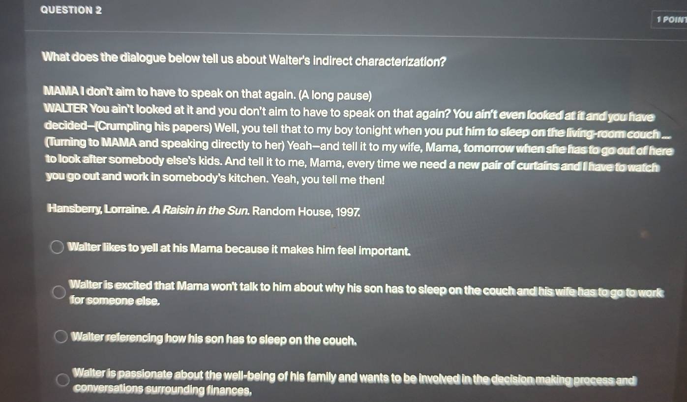 POIN
What does the dialogue below tell us about Walter's indirect characterization?
MAMA I don't aim to have to speak on that again. (A long pause)
WALTER You ain't looked at it and you don't aim to have to speak on that again? You ain't even looked at it and you have
decided-(Crumpling his papers) Well, you tell that to my boy tonight when you put him to sleep on the living-room couch ...
(Turning to MAMA and speaking directly to her) Yeah—and tell it to my wife, Mama, tomorrow when she has to go out of here
to look after somebody else's kids. And tell it to me, Mama, every time we need a new pair of curtains and I have to watch
you go out and work in somebody's kitchen. Yeah, you tell me then!
Hansberry, Lorraine. A Raisin in the Sun. Random House, 1997.
Walter likes to yell at his Mama because it makes him feel important.
Walter is excited that Mama won't talk to him about why his son has to sleep on the couch and his wife has to go to work
for someone else.
Walter referencing how his son has to sleep on the couch.
Walter is passionate about the well-being of his family and wants to be involved in the decision making process and
conversations surrounding finances,