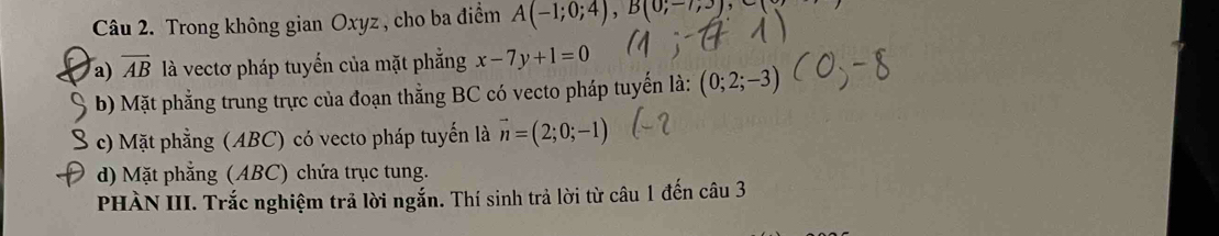 Trong không gian Oxyz , cho ba điểm A(-1;0;4), B(0;-7,3),
a) overline AB là vectơ pháp tuyến của mặt phẳng x-7y+1=0
b) Mặt phẳng trung trực của đoạn thằng BC có vecto pháp tuyến là: (0;2;-3)
c) Mặt phẳng (ABC) có vecto pháp tuyến là vector n=(2;0;-1)
d) Mặt phẳng (ABC) chứa trục tung.
PHÀN III. Trắc nghiệm trả lời ngắn. Thí sinh trả lời từ câu 1 đến câu 3