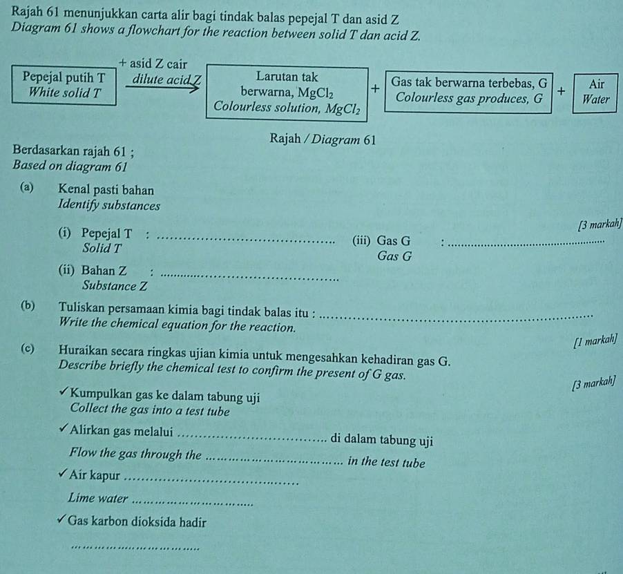 Rajah 61 menunjukkan carta alir bagi tindak balas pepejal T dan asid Z
Diagram 61 shows a flowchart for the reaction between solid T dan acid Z. 
+ asid Z cair 
Pepejal putih T dilute acid Z Larutan tak Gas tak berwarna terbebas, G + Water Air 
White solid T berwarna, MgCl_2 + Colourless gas produces, G
Colourless solution, MgCl_2
Rajah / Diagram 61 
Berdasarkan rajah 61 ; 
Based on diagram 61 
(a) Kenal pasti bahan 
Identify substances 
[3 markah] 
(i) Pepejal T :_ 
Solid T
(iii) Gas G :_ 
Gas G
(ii) Bahan Z :_ 
Substance Z
(b) Tuliskan persamaan kimia bagi tindak balas itu :_ 
Write the chemical equation for the reaction. 
[I markah] 
(c) Huraikan secara ringkas ujian kimia untuk mengesahkan kehadiran gas G. 
Describe briefly the chemical test to confirm the present of G gas. 
[3 markah] 
Kumpulkan gas ke dalam tabung uji 
Collect the gas into a test tube 
Alirkan gas melalui _di dalam tabung uji 
Flow the gas through the _in the test tube 
Air kapur_ 
Lime water_ 
Gas karbon dioksida hadir 
_