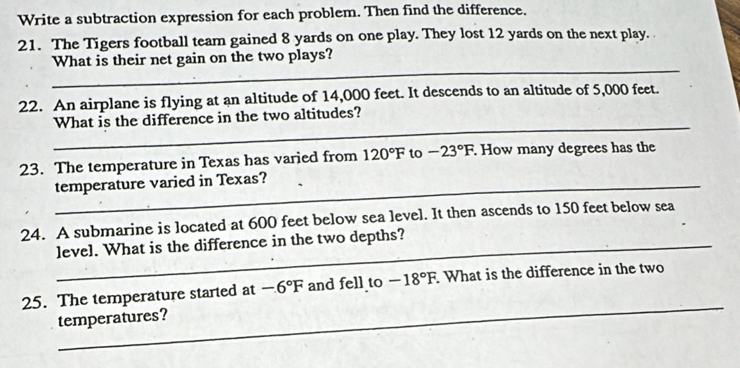 Write a subtraction expression for each problem. Then find the difference. 
21. The Tigers football team gained 8 yards on one play. They lost 12 yards on the next play. 
_ 
What is their net gain on the two plays? 
22. An airplane is flying at an altitude of 14,000 feet. It descends to an altitude of 5,000 feet. 
_ 
What is the difference in the two altitudes? 
23. The temperature in Texas has varied from 120°F to -23°F. How many degrees has the 
_temperature varied in Texas? 
24. A submarine is located at 600 feet below sea level. It then ascends to 150 feet below sea 
level. What is the difference in the two depths? 
_ 
25. The temperature started at -6°F and fell to -18°F. What is the difference in the two 
temperatures?