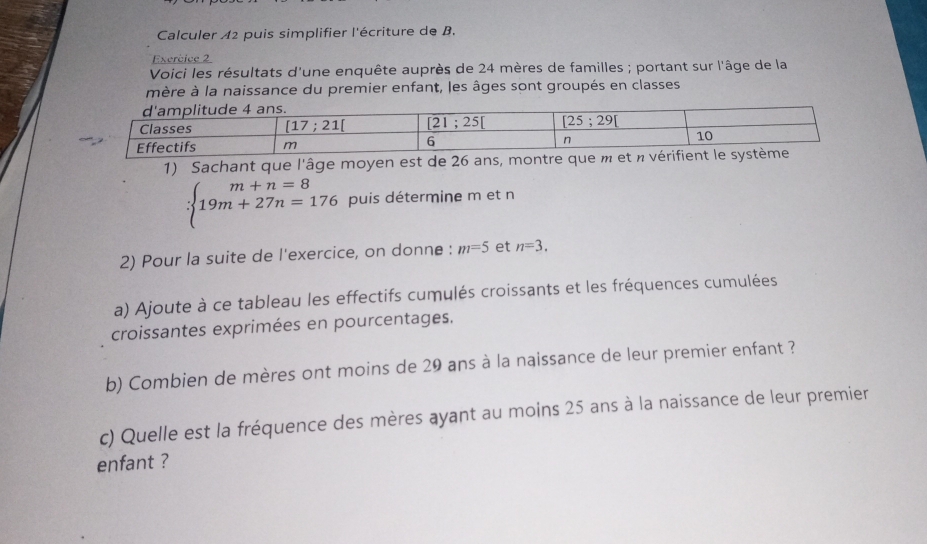 Calculer A2 puis simplifier l'écriture de B.
Exercice 2
Voici les résultats d'une enquête auprès de 24 mères de familles ; portant sur l'âge de la
mère à la naissance du premier enfant, les âges sont groupés en classes
1) Sachant que l'âge moyen est de 26
:beginarrayl m+n=8 19m+27n=176endarray. puis détermine m et n
2) Pour la suite de l'exercice, on donne : m=5 et n=3.
a) Ajoute à ce tableau les effectifs cumulés croissants et les fréquences cumulées
croissantes exprimées en pourcentages.
b) Combien de mères ont moins de 29 ans à la naissance de leur premier enfant ?
c) Quelle est la fréquence des mères ayant au moins 25 ans à la naissance de leur premier
enfant ?