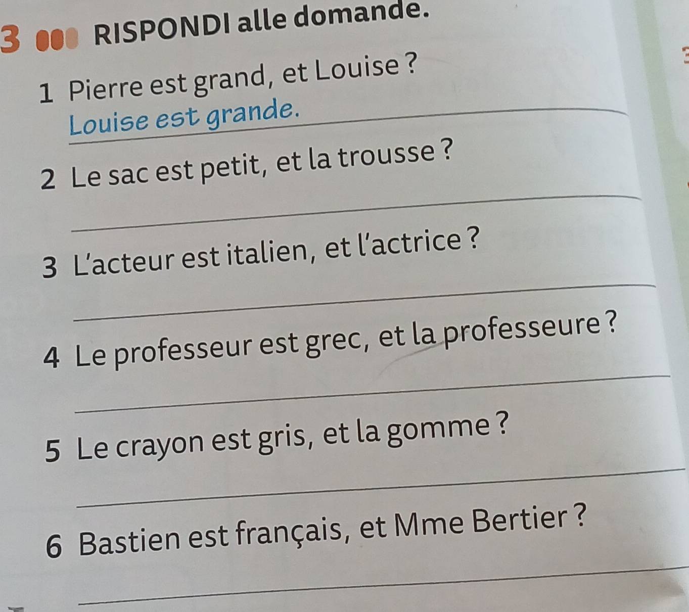 3 ● RISPONDI alle domande. 
_ 
1 Pierre est grand, et Louise ? 
Louise est grande. 
_ 
2 Le sac est petit, et la trousse ? 
_ 
3 L’acteur est italien, et l’actrice ? 
_ 
4 Le professeur est grec, et la professeure? 
_ 
5 Le crayon est gris, et la gomme ? 
_ 
6 Bastien est français, et Mme Bertier ?