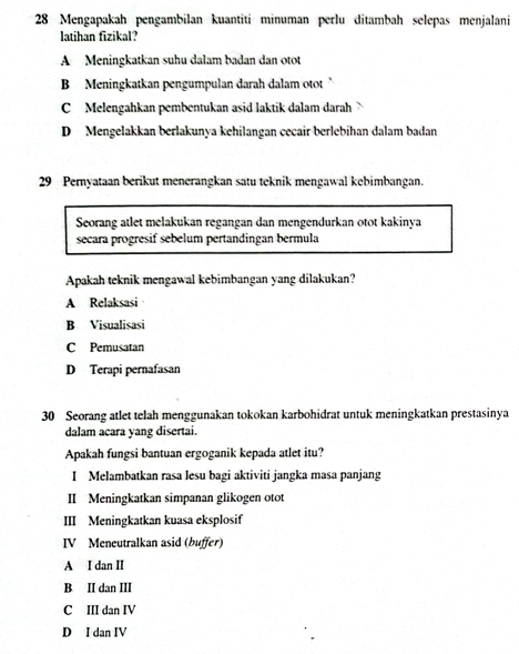 Mengapakah pengambilan kuantiti minuman perlu ditambah selepas menjalani
latihan fizikal?
A Meningkatkan suhu dalam badan dan otot
B Meningkatkan pengumpulan darah dalam otot "
C Melengahkan pembentukan asid laktik dalam darah
D Mengelakkan berlakunya kehilangan cecair berlebihan dalam badan
29 Pernyataan berikut menerangkan satu teknik mengawal kebimbangan.
Seorang atlet melakukan regangan dan mengendurkan otot kakinya
secara progresif sebelum pertandingan bermula
Apakah teknik mengawal kebimbangan yang dilakukan?
A Relaksasi
B Visualisasi
C Pemusatan
D Terapi pernafasan
30 Seorang atlet telah menggunakan tokokan karbohidrat untuk meningkatkan prestasinya
dalam acara yang disertai.
Apakah fungsi bantuan ergoganik kepada atlet itu?
I Melambatkan rasa lesu bagi aktiviti jangka masa panjang
II Meningkatkan simpanan glikogen otot
III Meningkatkan kuasa eksplosif
IV Meneutralkan asid (buffer)
A I dan II
B II dan III
C III dan IV
D I dan IV