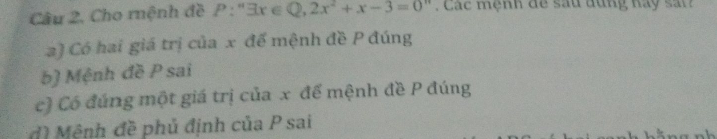 Cho rnệnh đề P:''exists x∈ Q, 2x^2+x-3=0''. Các mệnh de sau dụng hay sai 
2) Có hai giá trị của x đế mệnh đề P đúng 
b) Mệnh đề P sai 
c) Có đúng một giá trị của x để mệnh đề P đúng 
dì Mệnh đề phủ định của P sai