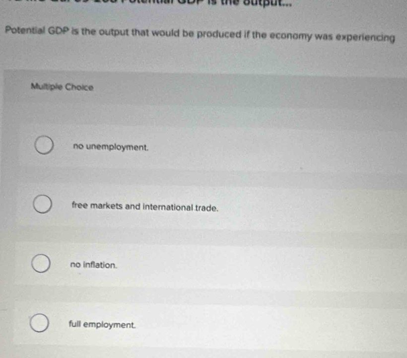 the output .
Potential GDP is the output that would be produced if the economy was experiencing
Multiple Choice
no unemployment.
free markets and international trade.
no inflation.
full employment.