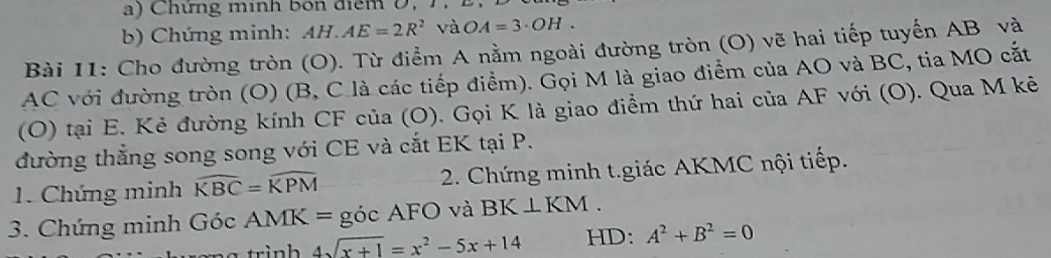 Chứng mình bốn điểm 0, 1. 
b) Chứng minh: AH.AE=2R^2 và OA=3· OH. 
Bài 11: Cho đường tròn (O). Từ điểm A nằm ngoài đường tròn (O) vẽ hai tiếp tuyến AB và
AC với đường tròn (O) (B, C là các tiếp điểm). Gọi M là giao điểm của AO và BC, tia MO cắt 
(O) tại E. Kẻ đường kính CF của (O). Gọi K là giao điểm thứ hai của AF với (O). Qua M kê 
đường thắng song song với CE và cắt EK tại P. 
1. Chứng minh widehat KBC=widehat KPM 2. Chứng minh t.giác AKMC nội tiếp. 
3. Chứng minh Góc AMK= = góc AFO và BK⊥ KM.
4sqrt(x+1)=x^2-5x+14 HD: A^2+B^2=0