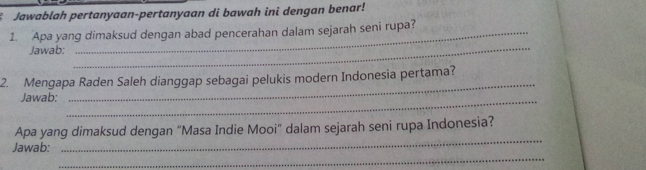 Jawablah pertanyaan-pertanyaan di bawah ini dengan benar! 
1. Apa yang dimaksud dengan abad pencerahan dalam sejarah seni rupa? 
Jawab: 
_ 
2. Mengapa Raden Saleh dianggap sebagai pelukis modern Indonesia pertama? 
Jawab:_ 
_ 
_ 
Apa yang dimaksud dengan “Masa Indie Mooi” dalam sejarah seni rupa Indonesia? 
_ 
Jawab: