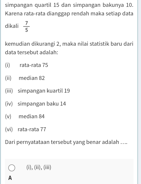 simpangan quartil 15 dan simpangan bakunya 10.
Karena rata-rata dianggap rendah maka setiap data
dikali  7/5 
kemudian dikurangi 2, maka nilai statistik baru dari
data tersebut adalah:
(i) rata-rata 75
(ii) median 82
(iii) simpangan kuartil 19
(iv) simpangan baku 14
(v) median 84
(vi) rata-rata 77
Dari pernyatataan tersebut yang benar adalah …..
(i),(ii),(iii)
A