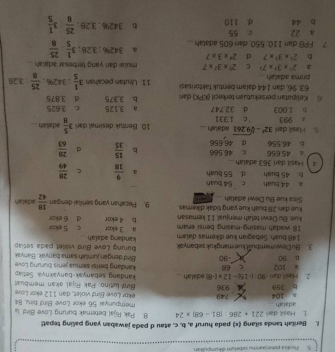 Periksa pekerjaanmu sebelum dikumpulkan.
1. Berilah tanda silang (x) pada huruf a, b, c, atau d pada jawaban yang paling tepat!
1. Hasil dari 221+286:(81-68)* 24 8. Pak Rijal beternak burung Love Bird. Ia
adalah .... mempunyai 56 ekor Love Bird biru, 84
a. 104 X 749 ekor Love Bird violet, dan 112 ekor Love
b. 359 a 936 Bird lutino. Pak Rijal akan membuat
2. Hasil dari -90 (-15)-12* (-8) adalah .... kandang sebanyak-banyaknya. Setiap
a. 102 c. 66 kandang berisi semua jenis burung Love
b 90 -90 Bird dengan jumlah sama banyak. Banyak
3. Bu Dewi membuat kue mangkuk sebanyak
burung Love Bird violet pada setiap
148 buah. Sebagian kue dikemas dalam
kandang adalah ._
a. 3 ekor
18 wadah masing-masing berisi enam c. 5 ekor
b. 4 ekor
kue. Bu Dewi telah menjual 11 kemasan d. 6 ekor
kue dan 28 buah kue yang tidak dikemas. 9. Pecahan yang senilai dengan  18/42 
Sisa kue Bu Dewi adalah .... HOTS adalah
a. 44 buah c. 54 buah
,...
b. 45 buah d. 55 buah
a.  9/18  C.  28/49 
4. Hasil dari 363 adalah ....
a. 45.656 c. 46.566
b.  15/35  d.  28/63 
b 46.556 d. 46.656
5 Hasil dari 32^2-sqrt[3](9.261) adalah .... 10. Bentuk desimal dari 3 5/8  adalah ....
a 993 C. 1.331
b 1.003 d. 32.747 a. 3,125 c. 3,625
6 Kelipatan persekutuan terkecil (KPK) dari b. 3,375 d. 3,875
63, 96, dan 144 dalam bentuk faktorisasi 11. Urutan pecahan 3 1/5 ; 342% ;  25/8 :3.28
prima adalah ....
a. 2^5* 3^3* 7^2 C. 2^5* 3^2* 7 mulai dari yang terbesar adalah ....
b. 2^6* 3^3* 7 d. 2^4* 3* 7
a. 342% ; 3.28 ; 3 1/5 ·  25/8 
7. FPB dari 110, 550, dan 605 adalah ....
a. 22 c. 55
b 44 d. 110
b. 342% ; 3,28 ;  25/8 :3 1/5 