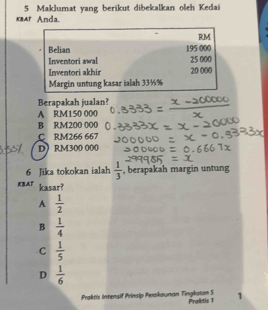 Maklumat yang berikut dibekalkan oleh Kedai
KBAT Anda.
RM
Belian 195 000
Inventori awal 25 000
Inventori akhir 20 000
Margin untung kasar ialah 33½%
Berapakah jualan?
A RM150 000
B RM200 000
C RM266 667
D) RM300 000
6 Jika tokokan ialah  1/3  , berapakah margin untung
KBAT kasar?
A  1/2 
B  1/4 
C  1/5 
D  1/6 
Praktis Intensif Prinsip Perakaunan Tingkatan 5 1
Praktis 1