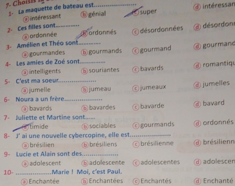 Choisis 1
1- La maquette de bateau est
③ intéressant ⓑgénial (c)super intéressan
2- Ces filles sont_
ordonnée a ordonnés O désordonnées désordon
3- Amélien et Théo sont_
@ gourmandes ⓑ gourmands ©gourmand gourmand
4- Les amies de Zoé sont_
@ intelligents ⓑ souriantes bavards romantiqu
5- C’est ma soeur._
@ jumelle ⓑjumeau ©jumeaux ⓓ jumelles
6- Noura a un frère_
bavards ⑥ bavardes bavarde ④ bavard
7- Juliette et Martine sont.....
) timide ⑥ sociables ©gourmands d ordonnés
8-` J' ai une nouvelle cybercopine, elle est_
brésilien ⓑ brésiliens brésilienne d brésilienn
9- Lucie et Alain sont des_
a adolescent ⑥ adolescente © adolescentes d adolescer
10- _Marie ! Moi, c’est Paul.
@ Enchantée ⓑ Enchantées Enchantés d Enchanté