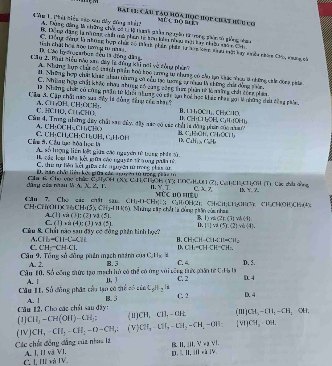 MẹM
bài 11: Cáu tạo hóa học hợp chát hữu cơ
Câu 1. Phát biểu nào sau đây đúng nhất?
MỨC đQ BIÉt
A. Đồng đằng là những chất có tỉ lệ thành phần nguyên tử trong phân tử giống nhau.
B. Đồng đằng là những chất mà phân tử hơn kém nhau một hay nhiều nhóm CH_2.
tính chất hoá học tương tự nhau.
C. Đồng đẳng là những hợp chất có thành phần phân tử hơn kém nhau một hay nhiều nhóm CH_2 , nhưng có
D. Các hydrocarbon đều là đồng đẳng.
Câu 2. Phát biểu nào sau đây là đúng khi nói về đồng phân?
A. Những hợp chất có thành phần hoá học tương tự nhưng có cấu tạo khác nhau là những chất đồng phân.
B. Những hợp chất khác nhau nhưng có cấu tạo tương tự nhau là những chất đồng phân.
C. Những hợp chất khác nhau nhưng có cùng công thức phân tử là những chất đồng phân.
D. Những chất có cùng phân tử khối nhưng có cấu tạo hoá học khác nhau gọi là những chất đồng phân.
Câu 3. Cặp chất nào sau đây là đồng đẳng của nhau?
A. CH_3OH,CH_3OCH_3.
B.
C. HCHO. CH_3CHO. CH_3OCH_3,CH_3CHO.
D. CH_3CH_2OH,C_3H_5(OH)_3.
Câu 4. Trong những dãy chất sau đây, dãy nào có các chất là đồng phân của nhau?
A. CH_3OCH_3,CH_3CHO
B. C_2H_5OH,CH_3OCH_3
C. CH_3CH_2CH_2CH_2OH,C_2H_5OH C_4H_10,C_6H_6
D.
Câu 5. Cấu tạo hóa học là
A. số lượng liên kết giữa các nguyên tử trong phân tử.
B. các loại liên kết giữa các nguyên tử trong phân tử.
C. thứ tự liên kết giữa các nguyên tử trong phân tử.
D. bản chất liên kết giữa các nguyên tử trong phân tử.
Câu 6. Cho các chất: C_6H_5OH(X ):. Các chất đồng
đẳng của nhau la:A. X, ∠ , T. C_6H_5CH_2OH(Y);HOC_6H_4OH(Z);C_6H_5CH_2CH_2OH(T) B. Y, T. C. x 7 D. Y, Z.
M IUC đQ hIÉU
Câu 7. Cho các chất sau: CH_3-O-CH_3(1);C_2H_5OH(2); CH_3CH_2CH_2OH(3);CH_3CH(OH)CH_3(4);
CH_3CH(OH)CH_2CH_3(5);CH_3-OH(6). Những cặp chất là đồng phân của nhau
A.(1) và (3); (2) và (5). B. 1 ) và (2);(3)va(4).
C. (1) và (4); (3) và (5). D. (1) và (5);(2)va(4)
Câu 8. Chất nào sau đây có đồng phân hình học?
A. CH_2=CH-Cequiv CH. B. CH_3CH=CH-CH=CH_2.
C. CH_2=CH-Cl. D. CH_2=CH-CH=CH_2.
Câu 9. Tổng số đồng phân mạch nhánh của C5H₁0 là
A. 2. B. 3 C. 4. D. 5.
Câu 10. Số công thức tạo mạch hở có thể có ứng với công thức phân tử C_4H_8 là
A. l B. 3 C. 2
D. 4
Câu 11. Số đồng phân cấu tạo có thể có của cua C_5H_12 là
A. l B. 3
C. 2 D. 4
Câu 12. Cho các chất sau đây:
(1) CH_3-CH(OH)-CH_3; (Ⅱ) CH_3-CH_2-OH;
(Ⅲ) CH_3-CH_2-CH_2-OH;
(IV) CH_3-CH_2-CH_2-O-CH_3; (V) CH_3-CH_2-CH_2-CH_2-OH; (VI) CH_3-OH.
Các chất đồng đẳng của nhau là
A. I, II và VI. B. II, III, V và VI.
C. I, III và IV. D. I, II, III và IV.