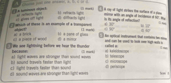 A Choose just one answer, a, b, c or d.
A luminous object:
(1 mark) 4 ) A ray of light strikes the surface of a plane
a) reflects light b) refracts light mirror with an angle of incidence of 60°. What
c) gives off light d)diffracts light is its angle of reflection?
Which of these is an example of a transparent a) 30°
(1 mark)
b) 10°
object? (1 mark) c) 90°
d) 60°
a) a brick b) a pane of glass 5 An optical instrument that contains two mirron
c) a piece of wood d) a mirror and can be used to look over high walls is
3 We see lightning before we hear the thunder called a:
(1 mark)
because: (1 mark) a) kaleidoscope
a) light waves are stronger than sound waves b) telescope
b) sound travels faster than light c) microscope
c) light travels faster than sound d) periscope
d) sound waves are stronger than light waves Score 5