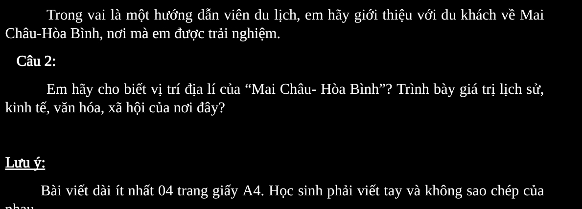 Trong vai là một hướng dẫn viên du lịch, em hãy giới thiệu với du khách về Mai 
Châu-Hòa Bình, nơi mà em được trải nghiệm. 
Câu 2: 
Em hãy cho biết vị trí địa lí của “Mai Châu- Hòa Bình”? Trình bày giá trị lịch sử, 
kinh tế, văn hóa, xã hội của nơi đây? 
Lưu ý : 
Bài viết dài ít nhất 04 trang giấy A4. Học sinh phải viết tay và không sao chép của