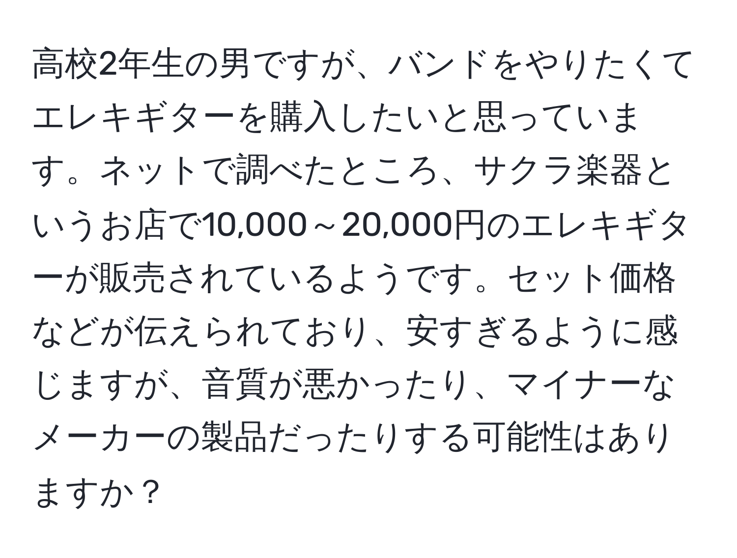 高校2年生の男ですが、バンドをやりたくてエレキギターを購入したいと思っています。ネットで調べたところ、サクラ楽器というお店で10,000～20,000円のエレキギターが販売されているようです。セット価格などが伝えられており、安すぎるように感じますが、音質が悪かったり、マイナーなメーカーの製品だったりする可能性はありますか？