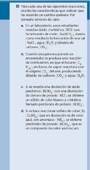 Para cada una de las siguientes reacciones. 
escribe las características que indican que 
ha ocurrido un cambio químico. Por 
ejemplo: emisión de calor. 
a. En un laboratorio, unos estudiantes mezcian ácido clorhídrico (HCl) con
NaHCO_3 dando 
hirarhnnato die sorlin coo resultado la formación de una sal 
carbono NaCl , agua H_2O) y clidxido de
CO_2
b. Cuando una persona prende un encendedor se produce una reacción
(C_4
de combustión, en que el butano , en forma de vapor, reacciona con
H_10)
dióxido de carbono el oxigeno (o_1) del aire, produciendo
(CO_2) y agua H_2O]
c Si se mezrla una dicolución de árido con una disolución 
perclórico HClO_4
de cloruro de potasio (KCI), se obtiene 
llamado perclorato de potasio un sólido de color blanco y cristalino,
KClO_4
d. Sí se hace reaccionar sulfato de cobre (I que en disolución es de color
(CuSO_4
perclorato de potásio azul, con amoniaco NH_2 , se obtiene
KClO_4downarrow
un compuesto de collor azul oscuro. què es