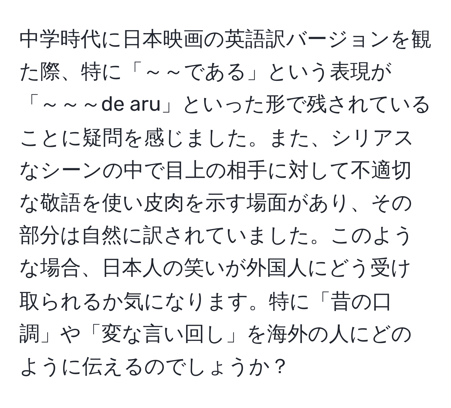 中学時代に日本映画の英語訳バージョンを観た際、特に「～～である」という表現が「～～～de aru」といった形で残されていることに疑問を感じました。また、シリアスなシーンの中で目上の相手に対して不適切な敬語を使い皮肉を示す場面があり、その部分は自然に訳されていました。このような場合、日本人の笑いが外国人にどう受け取られるか気になります。特に「昔の口調」や「変な言い回し」を海外の人にどのように伝えるのでしょうか？