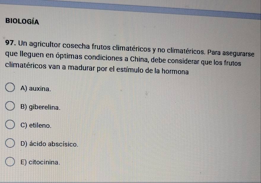 biología
97. Un agricultor cosecha frutos climatéricos y no climatéricos. Para asegurarse
que lleguen en óptimas condiciones a China, debe considerar que los frutos
climatéricos van a madurar por el estímulo de la hormona
A) auxina.
B) giberelina.
C) etileno.
D) ácido abscísico.
E) citocinina.