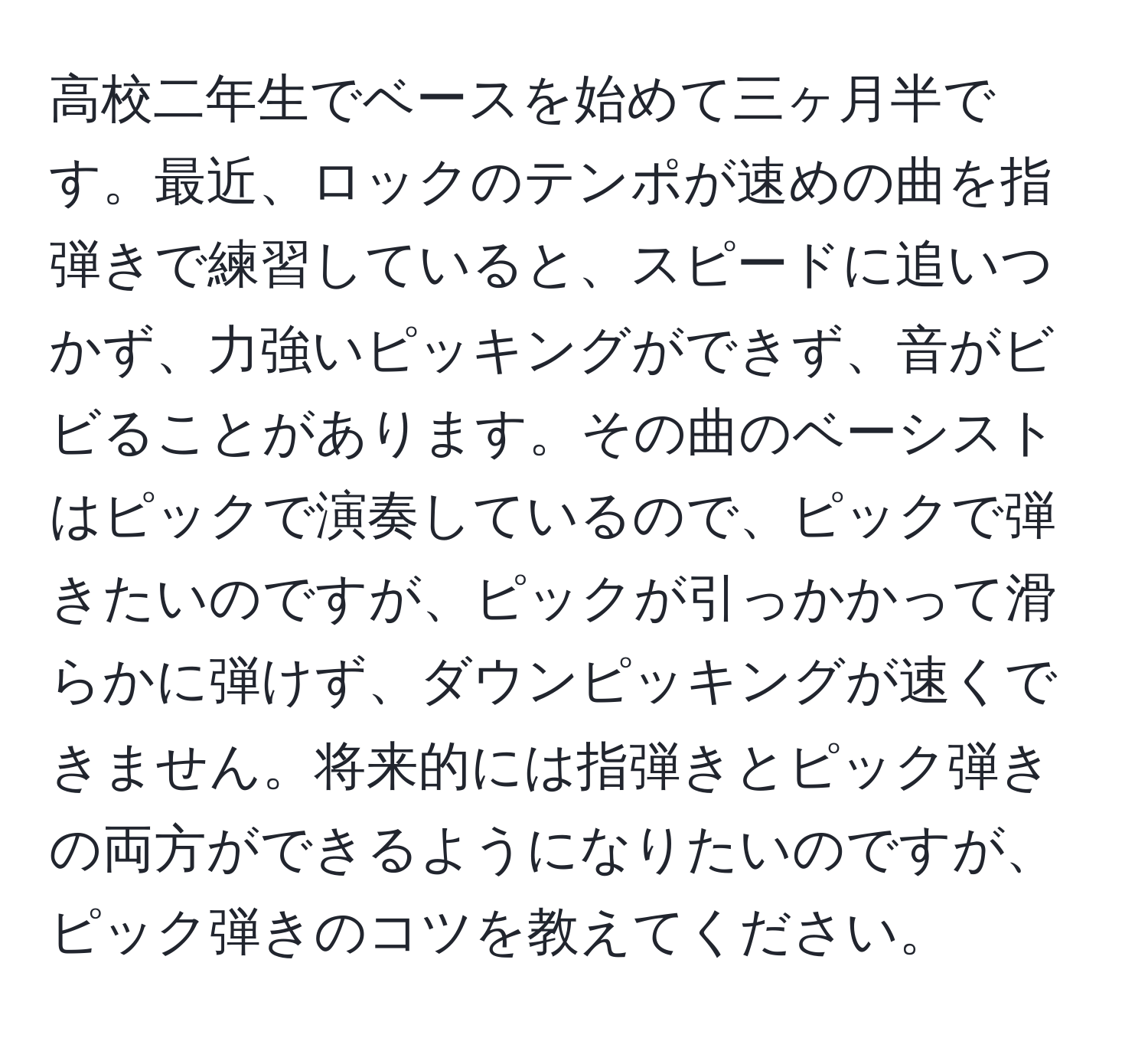 高校二年生でベースを始めて三ヶ月半です。最近、ロックのテンポが速めの曲を指弾きで練習していると、スピードに追いつかず、力強いピッキングができず、音がビビることがあります。その曲のベーシストはピックで演奏しているので、ピックで弾きたいのですが、ピックが引っかかって滑らかに弾けず、ダウンピッキングが速くできません。将来的には指弾きとピック弾きの両方ができるようになりたいのですが、ピック弾きのコツを教えてください。