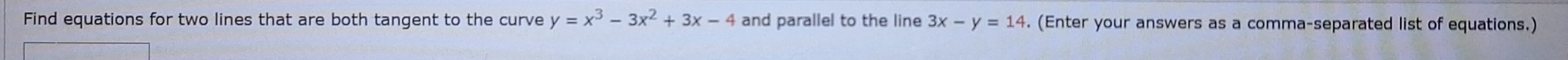 Find equations for two lines that are both tangent to the curve y=x^3-3x^2+3x-4 and parallel to the line 3x-y=14. (Enter your answers as a comma-separated list of equations.)