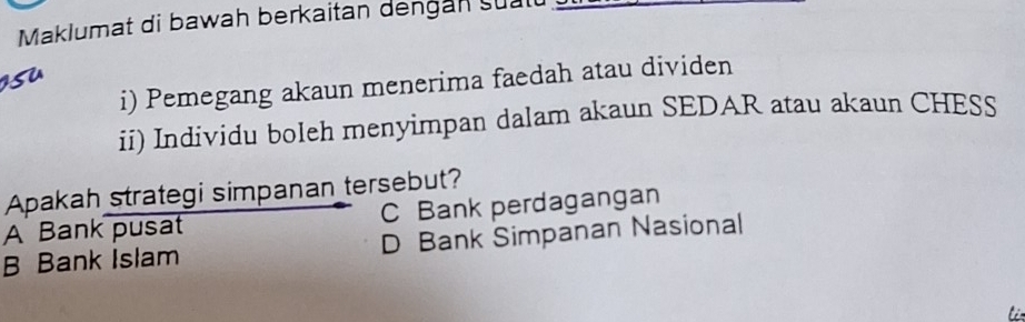 Maklumat di bawah berkaitan dengan sual
i) Pemegang akaun menerima faedah atau dividen
ii) Individu boleh menyimpan dalam akaun SEDAR atau akaun CHESS
Apakah strategi simpanan tersebut?
A Bank pusat C Bank perdagangan
B Bank Islam D Bank Simpanan Nasional