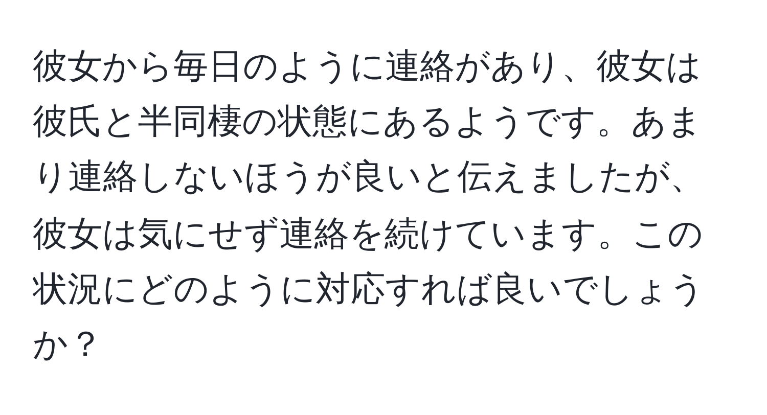 彼女から毎日のように連絡があり、彼女は彼氏と半同棲の状態にあるようです。あまり連絡しないほうが良いと伝えましたが、彼女は気にせず連絡を続けています。この状況にどのように対応すれば良いでしょうか？