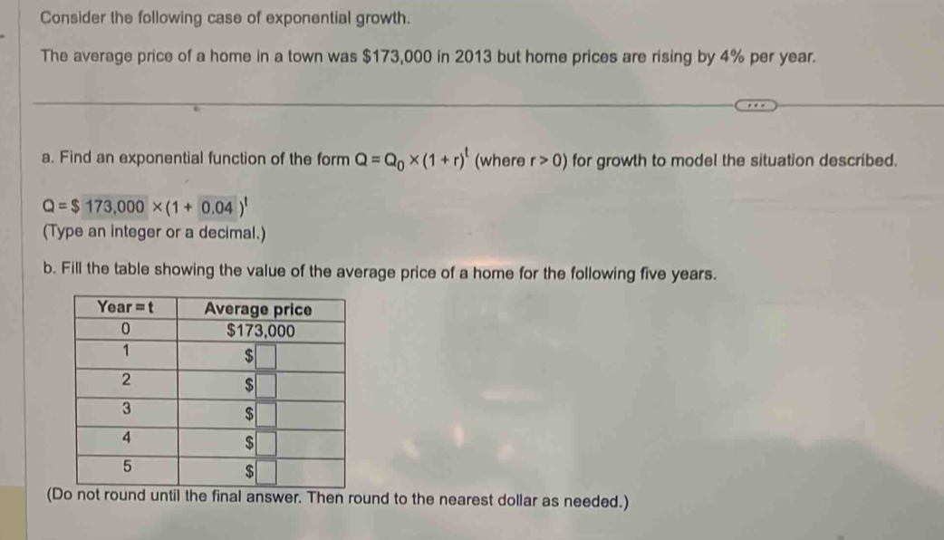 Consider the following case of exponential growth.
The average price of a home in a town was $173,000 in 2013 but home prices are rising by 4% per year.
a. Find an exponential function of the form Q=Q_0* (1+r)^t (where r>0) for growth to model the situation described.
Q=$173,000* (1+0.04)^t
(Type an integer or a decimal.)
b. Fill the table showing the value of the average price of a home for the following five years.
(nal answer. Then round to the nearest dollar as needed.)