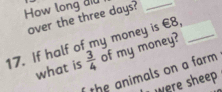 How long aid 
over the three days?_ 
17. If half of my money is €8,_ 
what is  3/4  of my money? 
the animals on a farm . 
Lwere sheep