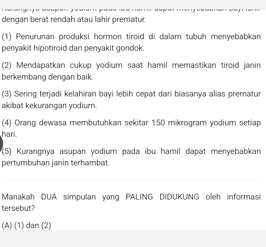 dengan berat rendah atau lahir prematur.
(1) Penurunan produksi hormon tiroid di dalam tubuh menyebabkan
penyakit hipotiroid dan penyakit gondok.
(2) Mendapatkan cukup yodium saat hamil memastikan tiroid janin
berkembang dengan baik.
(3) Sering terjadi kelahiran bayi lebih cepat dari biasanya alias prematur
akibat kekurangan yodium.
(4) Orang dewasa membutuhkan sekitar 150 mikrogram yodium setiap
hari.
(5) Kurangnya asupan yodium pada ibu hamil dapat menyebabkan
pertumbuhan janin terhambat.
Manakah DUA simpulan yang PALING DIDUKUNG oleh informasi
tersebut?
(A) (1) dan (2)