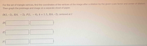 For the set of triangle vertices, find the coordinates of the vertices of the image after a dilation by the given scale factor and center of dilation.
Then graph the preimage and image on a separate sheet of paper.
D(2,-2), E(4,-2), F(1,-4), k=1.5_nE(4,-2) , centered at E
D(□ ,□ )
E □ ,□
F □ □