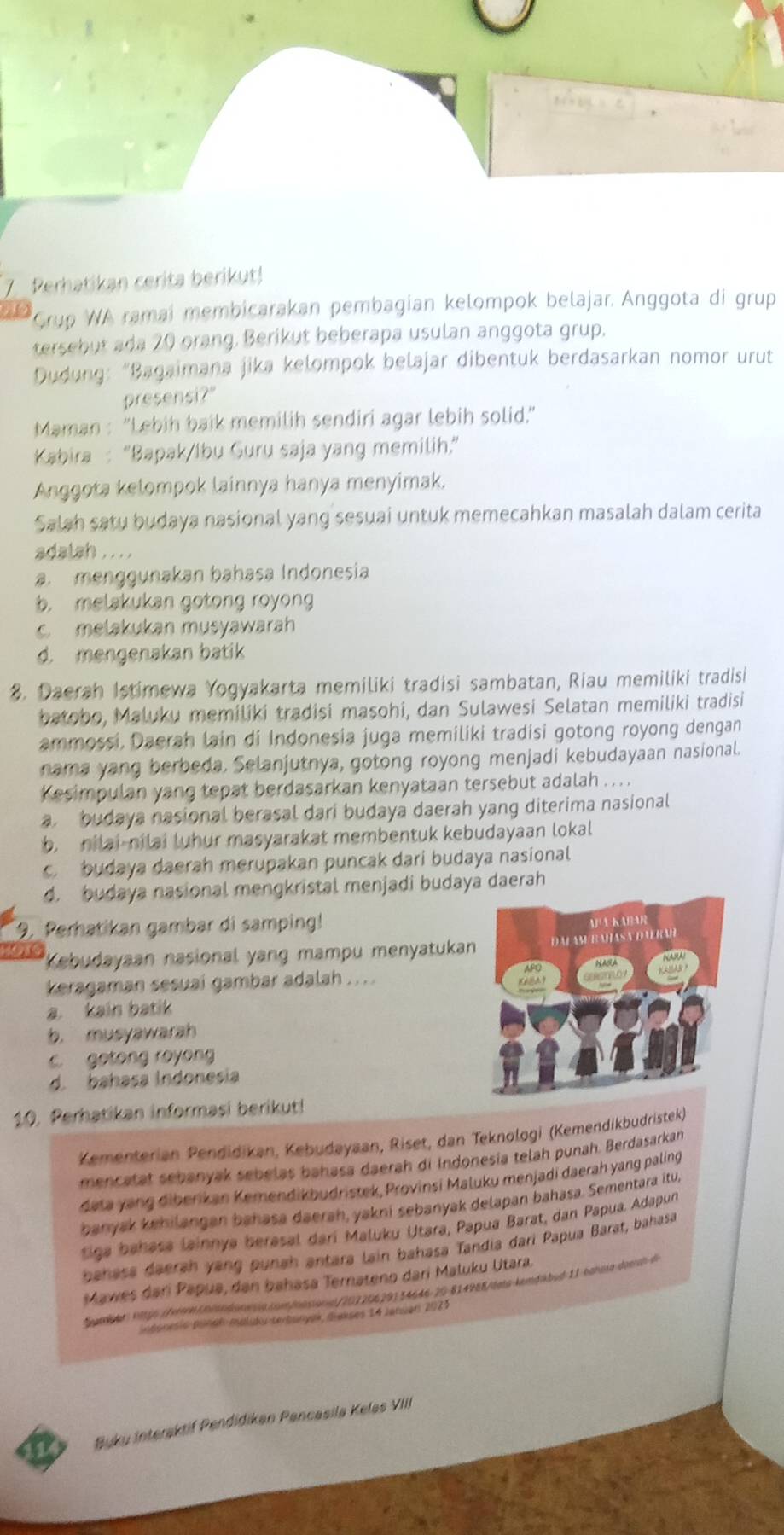 Perhatikan cerita berikut!
a Grup WA ramai membicarakan pembagian kelompok belajar. Anggota di grup
tersebut ada 20 orang, Berikut beberapa usulan anggota grup.
Dudung: “Bagaimana jika kelompok belajar dibentuk berdasarkan nomor urut
presensi?"
Maman : "Lebih baik memilih sendiri agar lebih solid."
Kabira : “Bapak/Ibu Guru saja yang memilih.”
Anggota kelompok lainnya hanya menyimak.
Salah satu budaya nasional yang sesuai untuk memecahkan masalah dalam cerita
adalah . . . .
a menggunakan bahasa Indonesia
b. melakukan gotong royong
c melakukan musyawarah
d. mengenakan batik
8. Daerah Istimewa Yogyakarta memiliki tradisi sambatan, Riau memiliki tradisi
batobo, Maluku memiliki tradisi masohi, dan Sulawesi Selatan memiliki tradisi
ammossi, Daerah lain di Indonesia juga memiliki tradisi gotong royong dengan
nama yang berbeda. Selanjutnya, gotong royong menjadi kebudayaan nasional.
Kesimpulan yang tepat berdasarkan kenyataan tersebut adalah .   .
budaya nasional berasal dari budaya daerah yang diterima nasional
b. nilai-nilai luhur masyarakat membentuk kebudayaan lokal
budaya daerah merupakan puncak dari budaya nasional
d. budaya nasional mengkristal menjadi budaya daerah
9. Perhatikan gambar di samping!
nore *Kebudayaan nasional yang mampu menyatukan
keragaman sesuai gambar adalah . . ..
a. kain batik
b. musyawarah
c. gotong royong
d. bahasa Indonesia
10. Perhatikan informasi berikut!
Kementerian Pendidikan, Kebudayaan, Riset, dan Teknologi (Kemendikbudristek)
mencatat sebanyak sebelas bahasa daerah di Indonesia telah punah. Berdasarkan
deta yang diberikan Kemendikbudristek, Provinsi Maluku menjadi daerah yang paling
banyak kehilangan bahasa daerah, yakni sebanyak delapan bahasa. Sementara itu,
tiga bahasa lainnya berasal darí Maluku Utara, Papua Barat, dan Papua. Adapun
bahasa daerah yang punah antara lain bahasa Tandia dari Papua Barat, bahasa
Mawes dari Papua, dan bahasa Ternateno dari Maluku Utara.
Samber h9g6 (fvmn corandoreig com/onsiona/202206291 54646-20-814988/tets-kemdábud-11-hahoia-doean-d
indónesie-punal maludu-terbunyek, diakses 14 Jansen 2021
Buku Interaktif Pendidikan Pancasila Kelas VIII