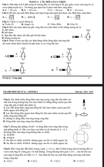 Dạng 1: Cầu hỏi 4 lựa chọn
Cầu 1, Một diện tích S đặt trong từ trường đều có cảm ứng từ B, gốc giữa vectơ cảm ứng từ và
cecto pháp tuyển là a . Từ thông qua diện tích S được tính theo công thức:    n phi =_ BS clame .
A _ Phi =BS sina . B. varPhi =BS C. varPhi =BS△
Cầu 2, Độ lớn của suất điện động cảm ứng trong một mạch kin được xác định theo công thức:
A. c.-|frac △ △ △ △ △ | B. t,-|veArou|. C. e.-| △ c/△ t | D. t_1=0||Mendvmatrix |N|
A. Tesla (T)  Câu 3: 2 Đơn vị của tử thông là:
B. Ampe (A). C. Vêbe (Wb). D. 60 (V)
Cầu 4, Khi cho nam châm lại gần vòng dây treo như hình vẽ thi chúng tưrong tác là
B. hát nhaa A, đây nhau.
C. Ban đầu đầy nhau, khi đến gần thi hút nhau.
D, không twong tác. Cầu 5. Hình về nào sau đây xác định đúng chiều đòng điện cảm ứng khi
cho nam châm dịch chuyển lại gần hoặc ra xa vòng dây kín:
L
τ
A.
B.
C.
D. 3
Tố Vật lý + Công nghệ - 6 -
Tài Liệu Môn vật lý 12 - chương 3  Năme Âgc: 2024 - 2025
Câu 6. Xác định chiều dòng điện cảm ứng trong vòng dây khi nhìn vào
tật trên trong trường hợp cho nam chẩm rơi thắng đứng xuyên qua tâm
vòng đây giữ cổ định như hình vệ:
chiều ngược kim đồng hồ A. Lúc đầu đòng điện cùng kim đồng hồ, khi nam châm xuyên qua đổi
chiều cùng kim đồng hồ. B. Lúc đầu dòng điện ngược kim đồng hồ, khi nam châm xuyên qua đổi
C. không có đòng điện cảm ứng trong vòng dây.
D. Dòng điện cảm ứng cùng kim đồng hồ.
Câu 7. Khung dây phầng KLMN và dòng điện tròn cùng nằm trong L
mặt phẳng hình về Khi con chạy của biển trở di chuyển từ E về F
thì dóng điện cảm ứng trong khung dây có chiều
B、KNMK. A. KLMNK
C, lúc đầu có chiều KIMNK nhưng ngay sau đó có chiều ngược lại.
D. lúc đầu có chiều KNMLK nhưng ngay sau đó có chiếu ngưực lại.
Câu 8. Một vòng dây dẫn hình vuởng, cạnh a=10cm , đặt cổ định trong một từ trường đều có
vectơ cảm ứng từ vuồng gốc với mặt khung. Trong khoảng thời gian 0,05 % , cho độ lớn của
cảm ứng từ tăng đều từ 0 đến 0.57 * . Xác định độ lớn của suất điện động cảm ứng xuất hiện
trong vòng dây.
A. m(V). B. 0,1(V). C. 1.5(V). D. 0.15(V)