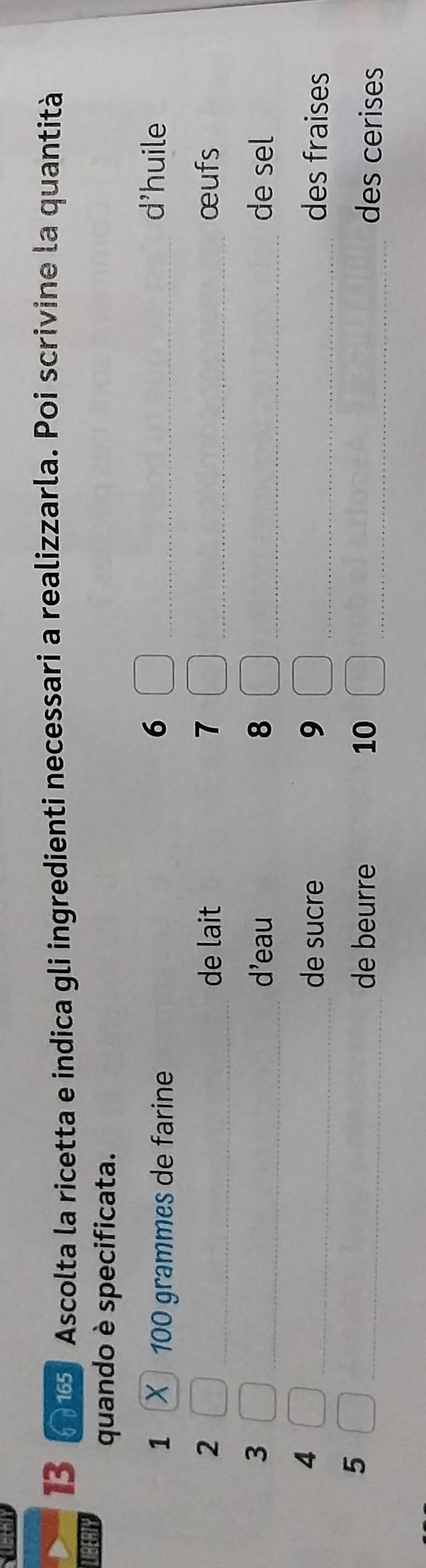 Ascolta la ricetta e indica gli ingredienti necessari a realizzarla. Poi scrivine la quantità 
LIBERTY 
quando è specificata. 
1 100 grammes de farine 
6 _d'huile 
2 _de lait 7 _œufs 
3 _d'eau 8 _de sel 
4 
_de sucre 9 _des fraises 
de beurre 10
5 __des cerises