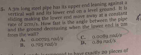 A 3m long steel pipe has its upper end leaning against a
vertical wall and its lower end on a level ground. It is
sliding making the lower end move away at a constant
rate of 2cm/s. How fast is the angle between the pipe
and the ground decreasing when the lower end is 2m
from the wall?
A. 0.00725 rad/s C. o.0089 rad/s
B. 0.725 rad/s D. 0.89 rad/s
unposed to have exactly 20 pieces of