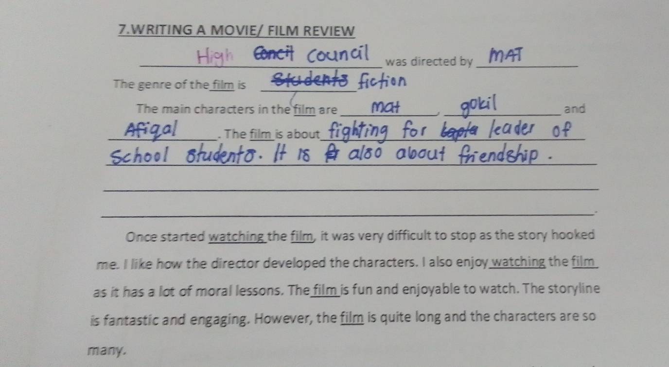 WRITING A MOVIE/ FILM REVIEW 
_ 
_ 
was directed by_ 
The genre of the film is_ 
The main characters in the film are __and 
_. The film is about_ 
_ 
_ 
_ 
Once started watching the film, it was very difficult to stop as the story hooked 
me. I like how the director developed the characters. I also enjoy watching the film 
as it has a lot of moral lessons. The film is fun and enjoyable to watch. The storyline 
is fantastic and engaging. However, the film is quite long and the characters are so 
many.