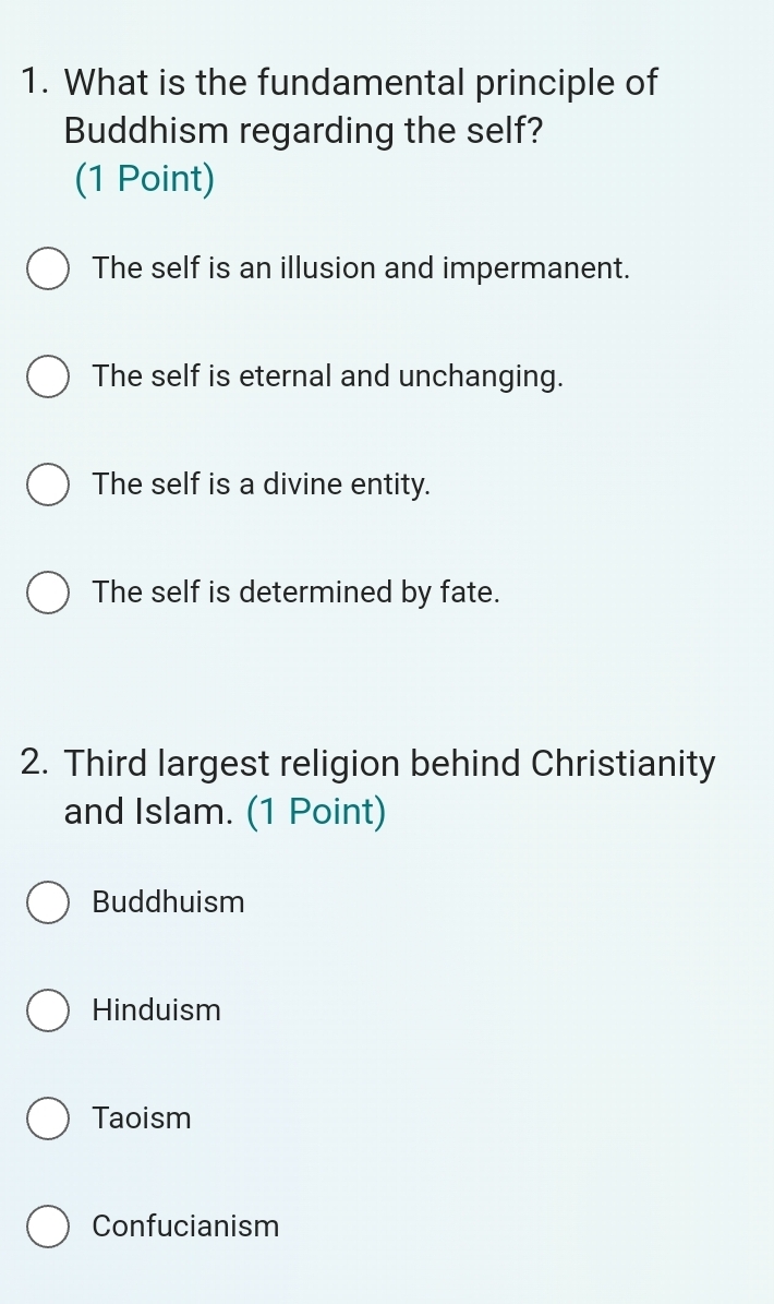 What is the fundamental principle of
Buddhism regarding the self?
(1 Point)
The self is an illusion and impermanent.
The self is eternal and unchanging.
The self is a divine entity.
The self is determined by fate.
2. Third largest religion behind Christianity
and Islam. (1 Point)
Buddhuism
Hinduism
Taoism
Confucianism