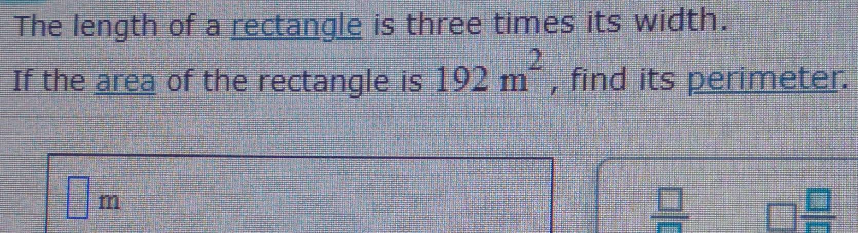 The length of a rectangle is three times its width.
If the area of the rectangle is 192m^2 , find its perimeter.
□ m
 □ /□  
□  □ /□  