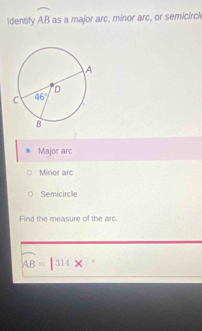 Identify widehat AB as a major arc, minor arc, or semicircl
Major arc
Minor arc
Semicircle
Find the measure of the arc.
widehat AB=|314*°