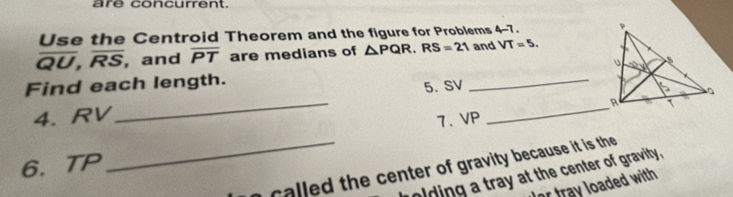 are concurrent. 
Use the Centroid Theorem and the figure for Problems 4-7.
overline QU, overline RS , and overline PT are medians of △ PQR. RS=21 and VT=5. 
_ 
Find each length. _ 
5. SV
_ R
4. RV
7、 VP
6. TP
_ th e center of gravity because it is the 
olding a tray at the center of gravity, 
or tray loaded with .