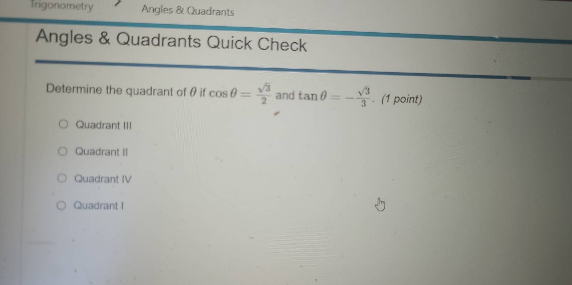 Trigonometry Angles & Quadrants
Angles & Quadrants Quick Check
Determine the quadrant of θ if cos θ = sqrt(3)/2  and tan θ =- sqrt(3)/3 . (1 point)
Quadrant III
Quadrant II
Quadrant IV
Quadrant I