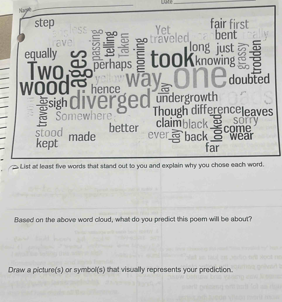 Date_ 
Name 
_ 
step fair first 
a t 
Yet 
ave traveled bent 
equally 
a 
long just 
Two perhaps tooKknowing ξ 
doubted 
wood hence 
sigh alverged undergrowth 
Though differenceleaves 
Somewhere sorry 
a 
better claimblack come 
stood back wear 
kept made 
ever 
o 
far 
List at least five words that stand out to you and explain why you chose each word. 
Based on the above word cloud, what do you predict this poem will be about? 
Draw a picture(s) or symbol(s) that visually represents your prediction.