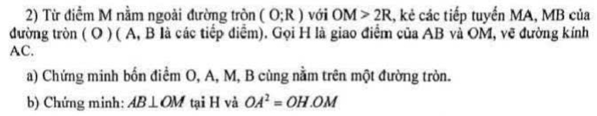 Từ điểm M nằm ngoài đường tròn (O;R) với OM>2R , kẻ các tiếp tuyến MA, MB của 
đường tròn ( O ) ( A, B là các tiếp điễm). Gọi H là giao điểm của AB và OM, vẽ đường kính
AC. 
a) Chứng minh bốn điểm O, A, M, B cùng nằm trên một đường tròn. 
b) Chứng minh: AB⊥ OM tại H và OA^2=OH.OM