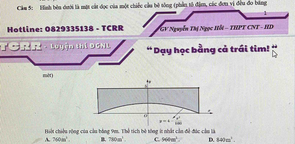 Hình bên dưới là mặt cắt dọc của một chiếc cầu bê tông (phần tô đậm, các đơn vị đều đo băng
1
Hotline: 0829335138 - TCRR GV Nguyễn Thị Ngọc Hồi - THPT CNT - HD
Luyện thí ĐGNL
“ Dạy học bằng cả trái tim!
mét)
Biết chiều rộng của cầu bằng 9m. Thể tích bê tông ít nhất cần đề đúc cầu là
A. 760m^3. B. 780m^3. C. 960m^3. D. 840m^3.