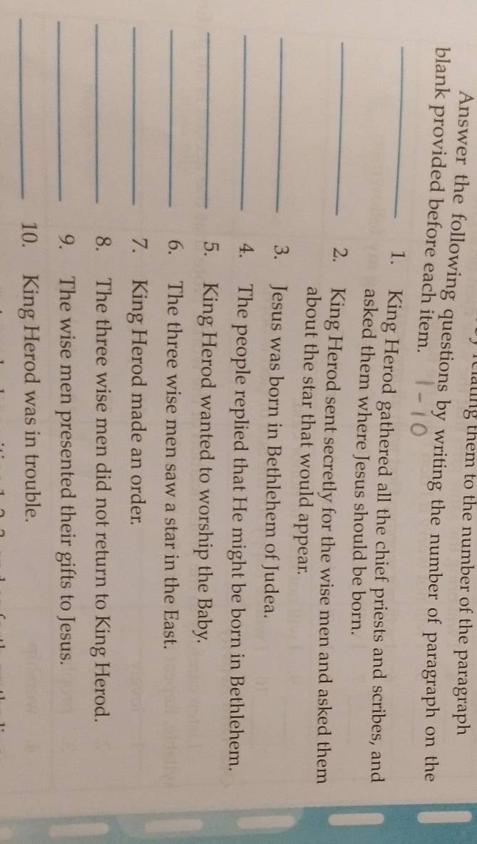 clating them to the number of the paragraph 
Answer the following questions by writing the number of paragraph on the 
blank provided before each item. 
_ 
1. King Herod gathered all the chief priests and scribes, and 
_ 
asked them where Jesus should be born. 
2. King Herod sent secretly for the wise men and asked them 
_ 
about the star that would appear. 
3. Jesus was born in Bethlehem of Judea. 
_4. The people replied that He might be born in Bethlehem. 
_5. King Herod wanted to worship the Baby. 
_6. The three wise men saw a star in the East. 
_7. King Herod made an order. 
_8. The three wise men did not return to King Herod. 
_9. The wise men presented their gifts to Jesus. 
_10. King Herod was in trouble.