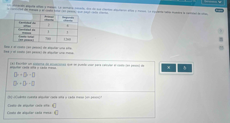 Genoveva 
Un almacén alquila sillas y mesas. La semana pasada, dos de sus clientes alquilaron sillas y mesas. La siguiente tabla muestra la cantidad de sillas, English 
la cantidad de mesas y el costo total (en pespagó cada cliente. 
? 
Sea x el costo (en pesos) de alquilar una silla. 
Sea y el costo (en pesos) de alquilar una mesa. 
(a) Escribir un sistema de ecuaciones que se pueda usar para calcular el costo (en pesos) de × 
alquilar cada silla y cada mesa.
□ x+□ y=□
□ x+□ y=□
(b) ¿Cuánto cuesta alquilar cada silla y cada mesa (en pesos)? 
Costo de alquilar cada silla: s□
Costo de alquilar cada mesa: e□