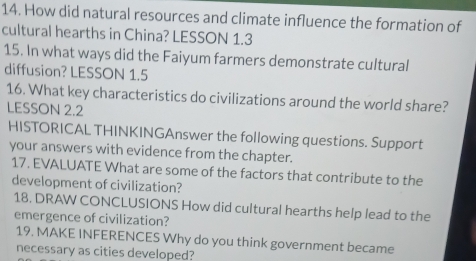 How did natural resources and climate influence the formation of 
cultural hearths in China? LESSON 1.3 
15. In what ways did the Faiyum farmers demonstrate cultural 
diffusion? LESSON 1.5 
16. What key characteristics do civilizations around the world share? 
LESSON 2.2 
HISTORICAL THINKINGAnswer the following questions. Support 
your answers with evidence from the chapter. 
17. EVALUATE What are some of the factors that contribute to the 
development of civilization? 
18. DRAW CONCLUSIONS How did cultural hearths help lead to the 
emergence of civilization? 
19. MAKE INFERENCES Why do you think government became 
necessary as cities developed?