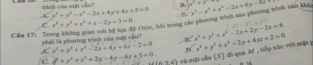 Cau 16:
trình của mặt cầu? B. x^2+y+2 x^2-y^2+z^2-2x+6y-8z+1
A x^2+y^2-z^2-2x+4y+4z+5=0
D.
Câu 17: Trong không gian với hệ tọa độ Oxyz, hỏi trong các phương trình sau phương trình nào khôi
C. x^2+y^2+z^2+x-2y+3=0. 
phải là phương trình của mặt cầu?
B. x^2+y^2+z^2-2x+2y-2z=6
x^2+y^2+z^2-2x+4y+6z-2=0
D. x^2+y^2+z^2-2y+4xz+2=0
A y^2+y^2+z^2+2x-4y-6z+5=0. (6:5:4) và mặt cầu (S) đi qua M , tiếp xúc với mặt p
C.
1à